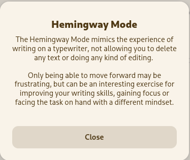 Hemingway Mode: The Hemingway Mode mimics the experience of writing on a typewriter, not allowing you to delete any text or doing any kind of editing. Only being able to move forward may be frustrating, but can be an interesting exercise for improving your writing skills, gaining focus or facing the task on hand with a different mindset.